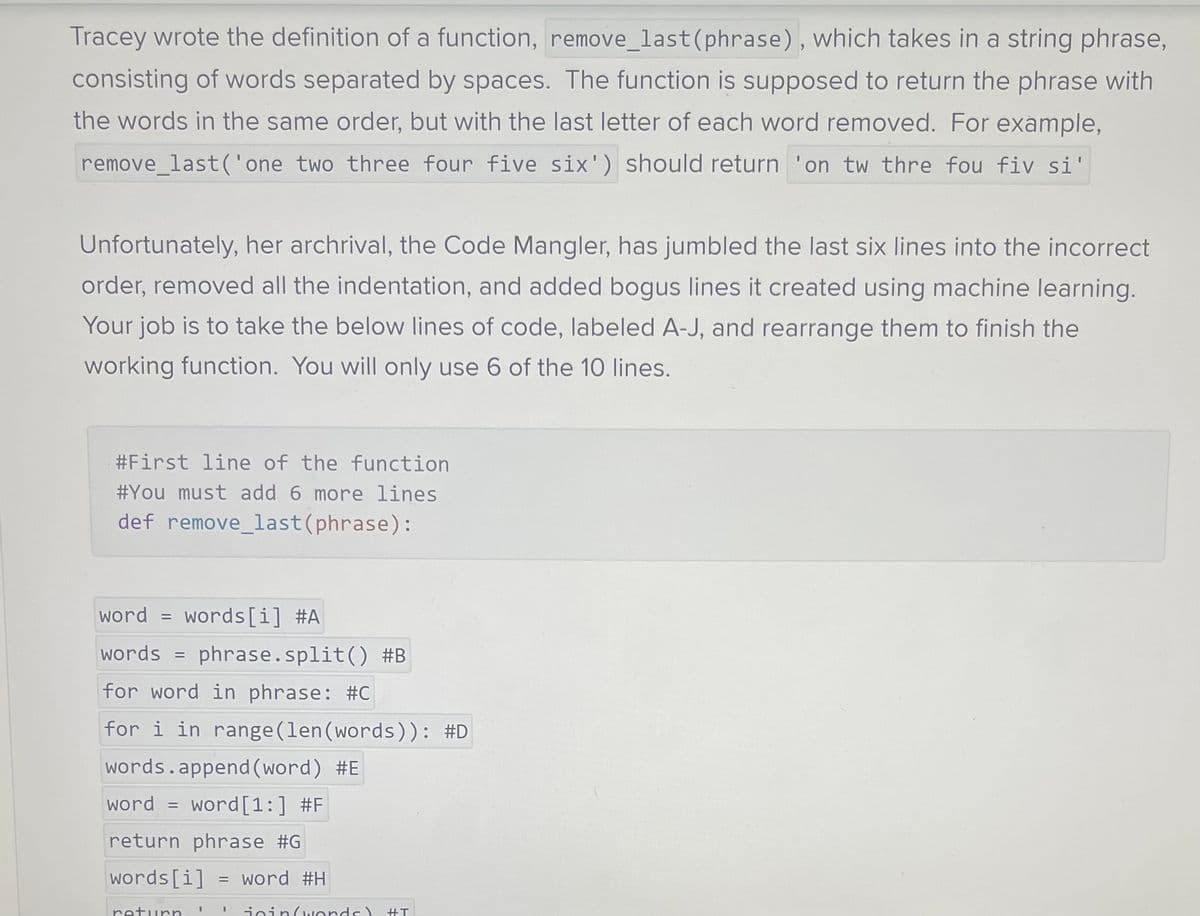 Tracey wrote the definition of a function, remove_last (phrase), which takes in a string phrase,
consisting of words separated by spaces. The function is supposed to return the phrase with
the words in the same order, but with the last letter of each word removed. For example,
remove_last('one two three four five six') should return 'on tw thre fou fiv si'
Unfortunately, her archrival, the Code Mangler, has jumbled the last six lines into the incorrect
order, removed all the indentation, and added bogus lines it created using machine learning.
Your job is to take the below lines of code, labeled A-J, and rearrange them to finish the
working function. You will only use 6 of the 10 lines.
#First line of the function
#You must add 6 more lines
def remove_last (phrase):
word = words[i] #A
words = phrase.split() #B
for word in phrase: #C
for i in range (len (words)): #D
words.append(word) #E
word word [1:] #F
return phrase #G
words[i]
=
return
= word #H
II
join(words)
#T