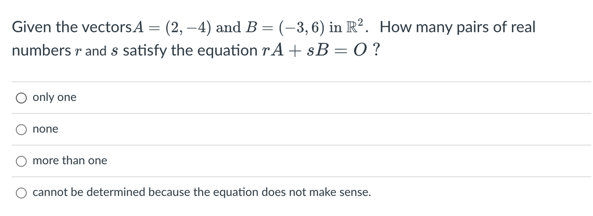 Given the vectors A
(2, -4) and B
numbers r and s satisfy the equation rA + sB=0?
only one
none
more than one
-
=
(-3,6) in R². How many pairs of real
cannot be determined because the equation does not make se se.