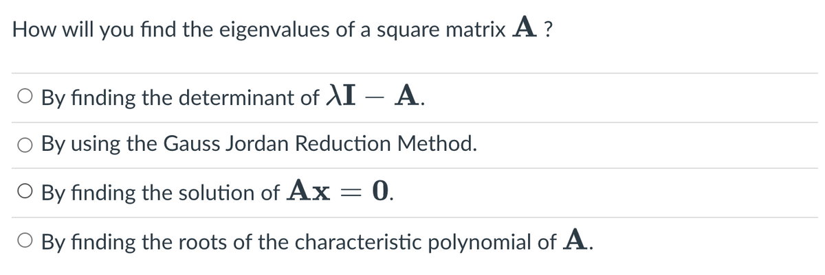 How will you find the eigenvalues of a square matrix A?
O By finding the determinant of XI - A.
By using the Gauss Jordan Reduction Method.
O By finding the solution of Ax = 0.
O By finding the roots of the characteristic polynomial of A.