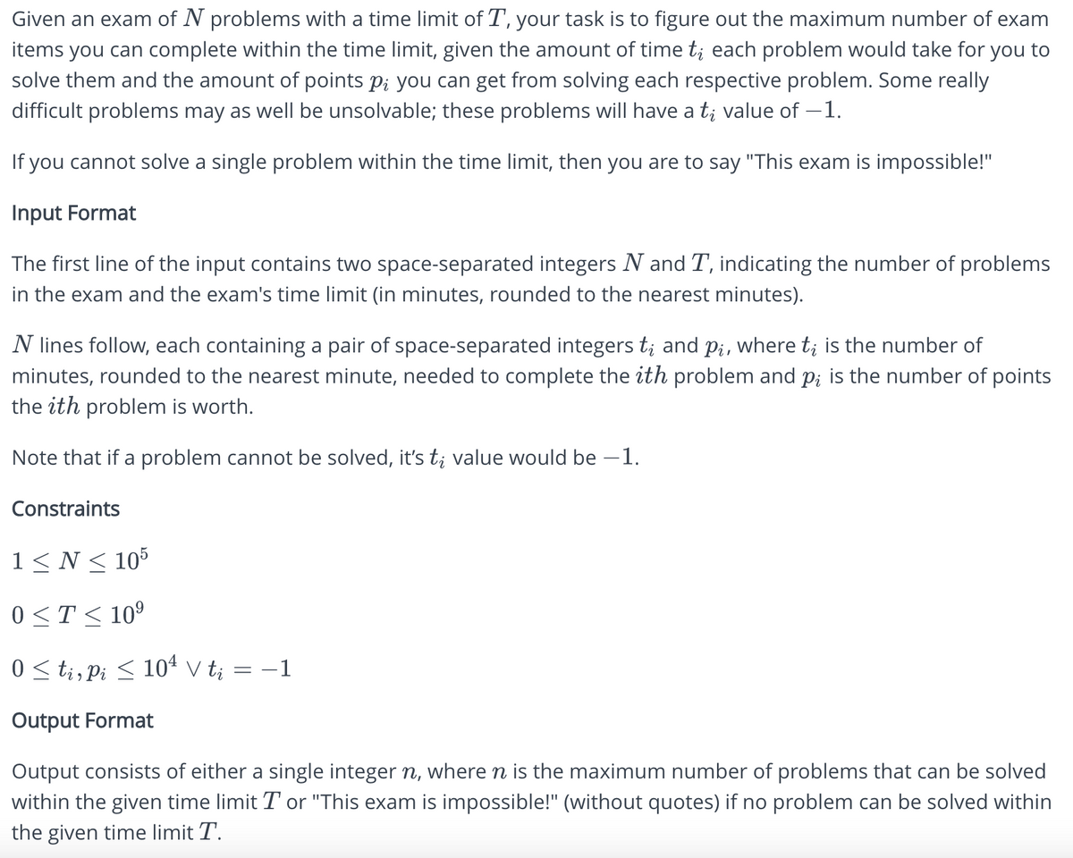 Given an exam of N problems with a time limit of T, your task is to figure out the maximum number of exam
items you can complete within the time limit, given the amount of time t; each problem would take for you to
solve them and the amount of points p; you can get from solving each respective problem. Some really
difficult problems may as well be unsolvable; these problems will have a t; value of -1.
If you cannot solve a single problem within the time limit, then you are to say "This exam is impossible!"
Input Format
The first line of the input contains two space-separated integers N and T, indicating the number of problems
in the exam and the exam's time limit (in minutes, rounded to the nearest minutes).
N lines follow, each containing a pair of space-separated integers t; and p¿, where t; is the number of
minutes, rounded to the nearest minute, needed to complete the ith problem and p; is the number of points
the ith problem is worth.
Note that if a problem cannot be solved, it's t; value would be −1.
Constraints
1 ≤ N ≤ 105
0≤ T ≤ 10⁹
0 ≤ ti, Pi ≤ 10¹ V t; = −1
Output Format
Output consists of either a single integer n, where ŉ is the maximum number of problems that can be solved
within the given time limit T or "This exam is impossible!" (without quotes) if no problem can be solved within
the given time limit T.