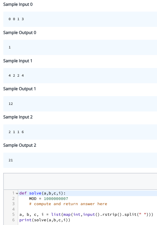 Sample Input 0
0 0 1 3
Sample Output 0
1
Sample Input 1
4224
Sample Output 1
12
Sample Input 2
2 116
Sample Output 2
21
1 def solve(a,b,c,i):
2
3556N
4
MOD
1000000007
# compute and return answer here
a, b, c, i = list (map
6 print (solve(a,b,c, i))
(int,input().rstrip().split(" ")))