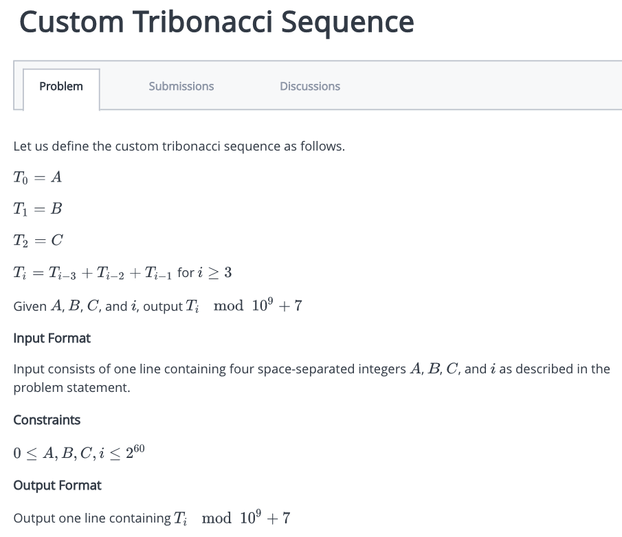 Custom Tribonacci Sequence
Problem
= A
Submissions
Let us define the custom tribonacci sequence as follows.
To
T₁ = B
T₂ = C
Ti = Ti-3 + Ti-2 + Ti-1 for i ≥ 3
Given A, B, C, and i, output T; mod 10⁹ +7
Input Format
Input consists of one line containing four space-separated integers A, B, C, and i as described in the
problem statement.
Constraints
Discussions
0 ≤ A, B, C, i < 260
Output Format
Output one line containing T; mod 10⁹ +7