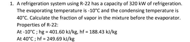1. A refrigeration system using R-22 has a capacity of 320 kW of refrigeration.
The evaporating temperature is -10°C and the condensing temperature is
40°C. Calculate the fraction of vapor in the mixture before the evaporator.
Properties of R-22:
At -10°C; hg = 401.60 kJ/kg, hf = 188.43 kJ/kg
At 40°C; hf 249.69 kJ/kg