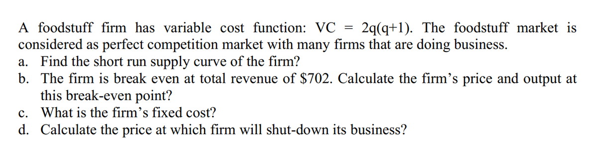 A foodstuff firm has variable cost function: VC 2q(q+1). The foodstuff market is
considered as perfect competition market with many firms that are doing business.
a. Find the short run supply curve of the firm?
b. The firm is break even at total revenue of $702. Calculate the firm's price and output at
this break-even point?
c. What is the firm's fixed cost?
d.
Calculate the price at which firm will shut-down its business?