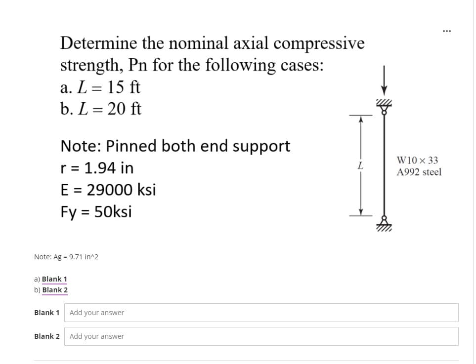 Determine the nominal axial compressive
strength, Pn for the following cases:
a. L = 15 ft
b. L = 20 ft
Note: Pinned both end support
W10× 33
r = 1.94 in
E = 29000 ksi
Fy = 50ksi
A992 steel
%3D
Note: Ag = 9.71 in^2
a) Blank 1
b) Blank 2
Blank 1
Add your answer
Blank 2
Add your answer
