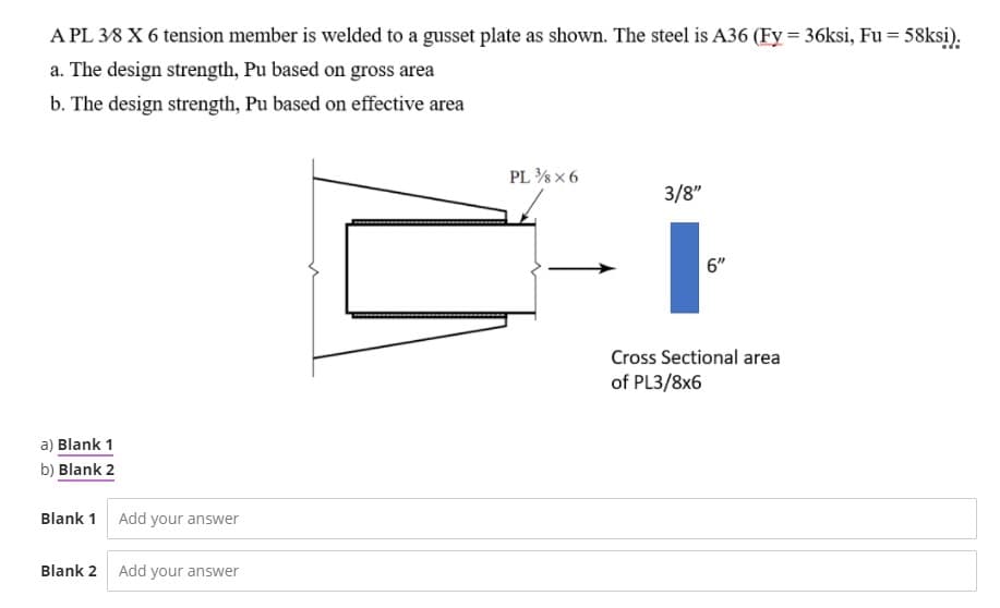 A PL 38 X 6 tension member is welded to a gusset plate as shown. The steel is A36 (Fy = 36ksi, Fu = 58ksi).
a. The design strength, Pu based on gross area
b. The design strength, Pu based on effective area
PL % x 6
3/8"
6"
Cross Sectional area
of PL3/8x6
a) Blank 1
b) Blank 2
Blank 1 Add your answer
Blank 2 Add your answer
