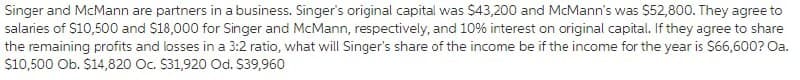 Singer and McMann are partners in a business. Singer's original capital was $43,200 and McMann's was $52,800. They agree to
salaries of S10,500 and $18,000 for Singer and McMann, respectively, and 10% interest on original capital. If they agree to share
the remaining profits and losses in a 3:2 ratio, what will Singer's share of the income be if the income for the year is $66,600? Oa.
S10,500 Ob. $14,820 Oc. $31,920 Od. S39,960
