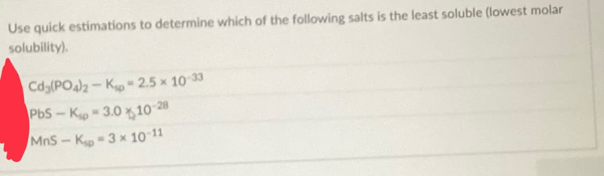 Use quick estimations to determine which of the following salts is the least soluble (lowest molar
solubility).
Cd3(PO4)2- Kp = 2.5 × 10-33
PbS-Kp-3.0 10 28
MnS-Ksp - 3 x 10-11