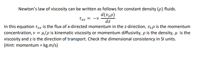 | Newton's law of viscosity can be written as follows for constant density (p) fluids.
d(vxp)
Tzx = -v
dz
In this equation Tzx is the flux of x-directed momentum in the z-direction, Vxp is the momentum
concentration, v = µ/p is kinematic viscosity or momentum diffusivity, p is the density, u is the
viscosity and z is the direction of transport. Check the dimensional consistency in SI units.
(Hint: momentum = kg.m/s)
