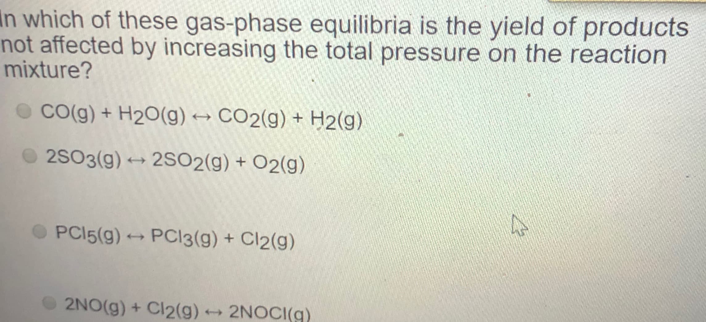 n which of these gas-phase equilibria is the yield of products
hot affected by increasing the total pressure on the reaction
mixture?
o Co(g) + H20(g) → CO2(g) + H2(g)
2S03(g) → 2SO2(g) + O2(g)
