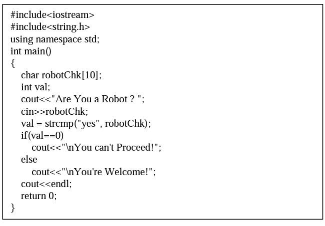 #include<iostream>
#include<string.h>
using namespace std;
int main()
{
char robotChk[10];
int val;
cout<<"Are You a Robot ? ";
cin>>robotChk;
val = strcmp("yes", robotChk);
if(val==0)
cout<<"\nYou can't Proceed!";
else
cout<<"\nYou're Welcome!";
cout<<endl;
return 0;
}
