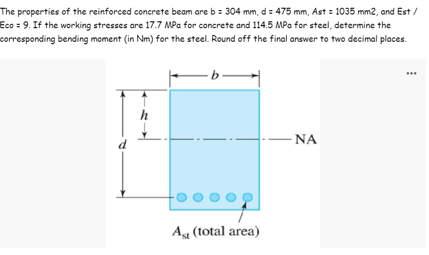 The properties of the reinforced concrete beam are b = 304 mm, d = 475 mm, Ast = 1035 mm2, and Est /
Eco = 9. If the working stresses are 17.7 MPa for concrete and 114.5 MPa for steel, determine the
corresponding bending moment (in Nm) for the steel. Round off the final answer to two decimal places.
-b-
h
ΝΑ
Ast (total area)
d