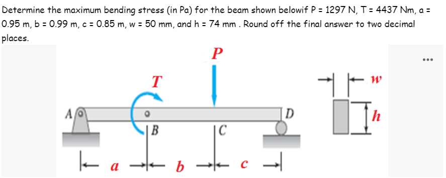 Determine the maximum bending stress (in Pa) for the beam shown belowif P = 1297 N, T = 4437 Nm, a =
0.95 m, b = 0.99 m, c = 0.85 m, w = 50 mm, and h = 74 mm . Round off the final answer to two decimal
places.
P
W
T
+
|
A
h
B
k
a
+ b
C
* c
↑
D