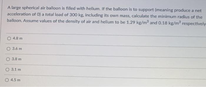 A large spherical air balloon is filled with helium. If the balloon is to support (meaning produce a net
acceleration of 0) a total load of 300 kg, including its own mass, calculate the minimum radius of the
balloon. Assume values of the density of air and helium to be 1.29 kg/m and 0.18 kg/m respectively
4.8 m
3.6 m
O 3.8 m
O 3.1 m
O 4.5 m
