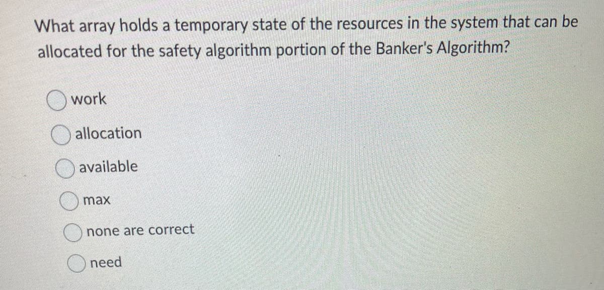 What array holds a temporary state of the resources in the system that can be
allocated for the safety algorithm portion of the Banker's Algorithm?
work
allocation
available
max
none are correct
need