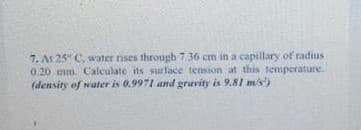 7. At 25" C, water rises through 7.36 cm in a capillary of radius
0.20 mm. Calculate its surface temsion at this temperature.
(density of water is 0.9971 and gravity is 9.81 m/s')

