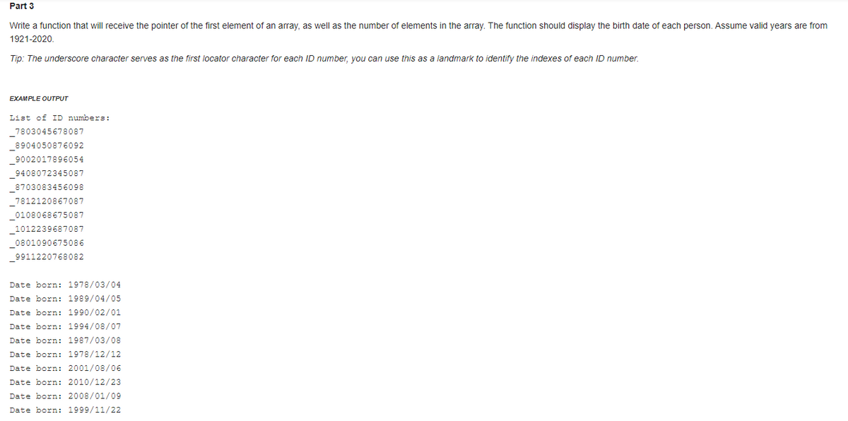 Part 3
Write a function that will receive the pointer of the first element of an array, as well as the number of elements in the array. The function should display the birth date of each person. Assume valid years are from
1921-2020.
Tip: The underscore character serves as the first locator character for each ID number, you can use this as a landmark to identify the indexes of each ID number.
EXAMPLE OUTPUT
List of ID numbers:
_7803045678087
_8904050876092
_9002017896054
_9408072345087
_8703083456098
7812120867087
0108068675087
_1012239687087
_0801090675086
_9911220768082
Date born: 1978/03/04
Date born: 1989/04/05
Date born: 1990/02/01
Date born: 1994/08/07
Date born: 1987/03/08
Date born: 1978/12/12
Date born: 2001/08/06
Date born: 2010/12/23
Date born: 2008/01/09
Date born: 1999/11/22
