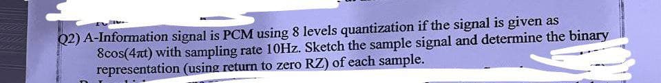 Q2) A-Information signal is PCM using 8 levels quantization if the signal is given as
8cos(4nt) with sampling rate 10Hz. Sketch the sample signal and determine the binary
representation (using return to zero RZ) of each sample.