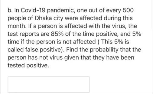 b. In Covid-19 pandemic, one out of every 500
people of Dhaka city were affected during this
month. If a person is affected with the virus, the
test reports are 85% of the time positive, and 5%
time if the person is not affected ( This 5% is
called false positive). Find the probability that the
person has not virus given that they have been
tested positive.
