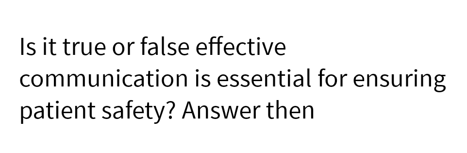 Is it true or false effective
communication is essential for ensuring
patient safety? Answer then
