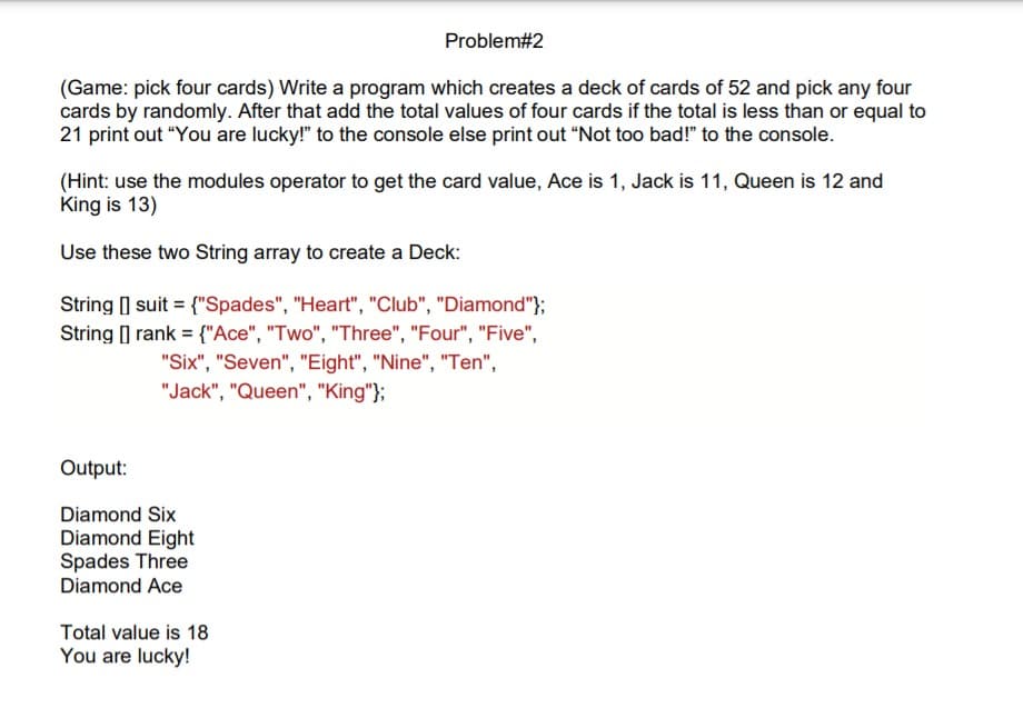 Problem#2
(Game: pick four cards) Write a program which creates a deck of cards of 52 and pick any four
cards by randomly. After that add the total values of four cards if the total is less than or equal to
21 print out "You are lucky!" to the console else print out “Not too bad!" to the console.
(Hint: use the modules operator to get the card value, Ace is 1, Jack is 11, Queen is 12 and
King is 13)
Use these two String array to create a Deck:
String suit = {"Spades", "Heart", "Club", "Diamond"};
String [] rank = {"Ace", "Two", "Three", "Four", "Five",
"Six", "Seven", "Eight", "Nine", "Ten",
"Jack", "Queen", "King"};
Output:
Diamond Six
Diamond Eight
Spades Three
Diamond Ace
Total value is 18
You are lucky!
