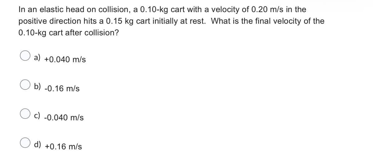 In an elastic head on collision, a 0.10-kg cart with a velocity of 0.20 m/s in the
positive direction hits a 0.15 kg cart initially at rest. What is the final velocity of the
0.10-kg cart after collision?
a) +0.040 m/s
b) -0.16 m/s
c) -0.040 m/s
d) +0.16 m/s