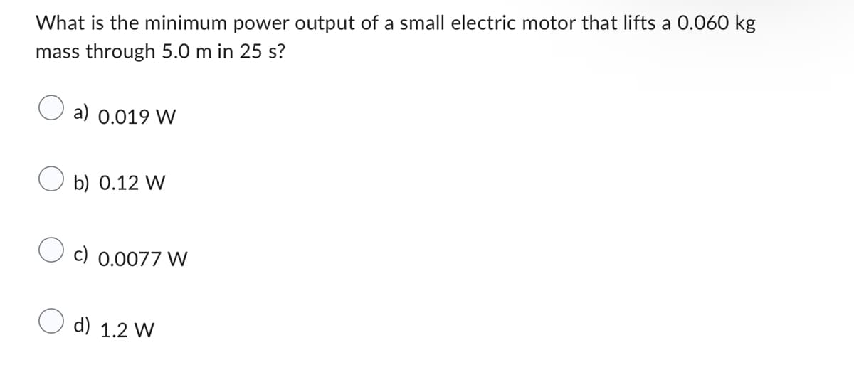 What is the minimum power output of a small electric motor that lifts a 0.060 kg
mass through 5.0 m in 25 s?
a) 0.019 W
Ob) 0.12 W
c) 0.0077 W
d) 1.2 W