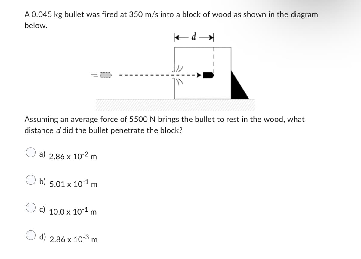 A 0.045 kg bullet was fired at 350 m/s into a block of wood as shown in the diagram
below.
Assuming an average force of 5500 N brings the bullet to rest in the wood, what
distance d did the bullet penetrate the block?
a) 2.86 x 10-2 m
b) 5.01 x 10-1 m
c) 10.0 x 10-1 m
d)
2.86 x 10-3 m