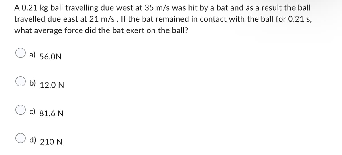 A 0.21 kg ball travelling due west at 35 m/s was hit by a bat and as a result the ball
travelled due east at 21 m/s. If the bat remained in contact with the ball for 0.21 s,
what average force did the bat exert on the ball?
a) 56.0N
b) 12.0 N
c) 81.6 N
d) 210 N