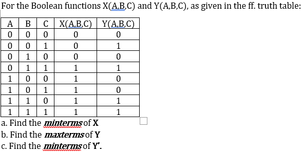 For the Boolean functions X(A,B,C) and Y(A,B,C), as given in the ff. truth table:
A
в с| ХАВ.С) Y(АВ.C).
1
1
1 0
1
1
1
1
1
0 0
1
1
1
1
1
1 0
1
1
1
1
1
1
a. Find the minterms of X
ww ww
b. Find the maxterms of Y
c. Find the minterms of Y'.
