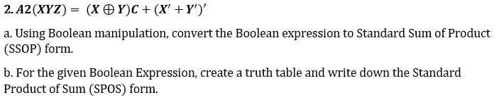 2. A2 (XYZ) = (X OY)C + (X' +Y')'
a. Using Boolean manipulation, convert the Boolean expression to Standard Sum of Product
(SSOP) form.
b. For the given Boolean Expression, create a truth table and write down the Standard
Product of Sum (SPOS) form.
