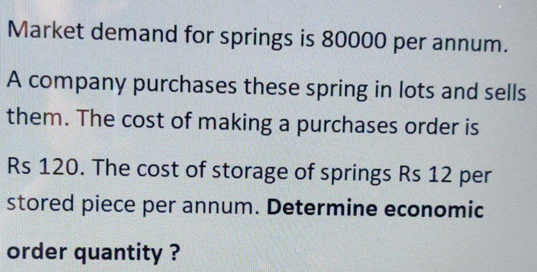 Market demand for springs is 80000 per annum.
A company purchases these spring in lots and sells
them. The cost of making a purchases order is
Rs 120. The cost of storage of springs Rs 12 per
stored piece per annum. Determine economic
order quantity ?
