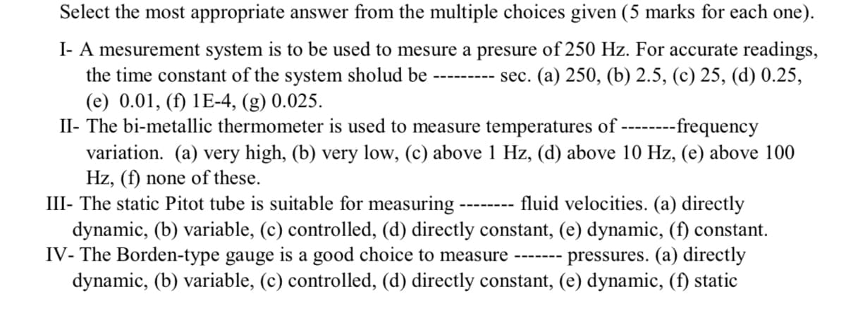 Select the most appropriate answer from the multiple choices given (5 marks for each one).
I- A mesurement system is to be used to mesure a presure of 250 Hz. For accurate readings,
the time constant of the system sholud be
(e) 0.01, (f) 1E-4, (g) 0.025.
II- The bi-metallic thermometer is used to measure temperatures of --------frequency
--------- sec. (a) 250, (b) 2.5, (c) 25, (d) 0.25,
variation. (a) very high, (b) very low, (c) above 1 Hz, (d) above 10 Hz, (e) above 100
Hz, (f) none of these.
III- The static Pitot tube is suitable for measuring
dynamic, (b) variable, (c) controlled, (d) directly constant, (e) dynamic, (f) constant.
IV- The Borden-type gauge is a good choice to measure
dynamic, (b) variable, (c) controlled, (d) directly constant, (e) dynamic, (f) static
fluid velocities. (a) directly
---- ----
pressures. (a) directly
----- --
