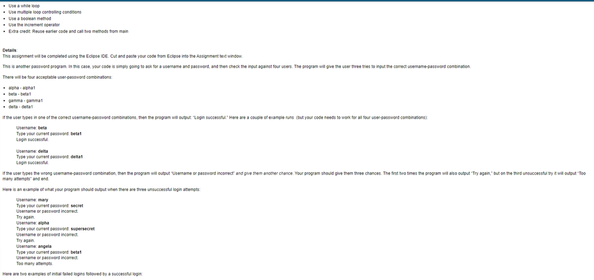 • Use a while loop
• Use multiple loop controlling conditions
• Use a boolean method
• Use the increment operator
• Extra credit: Reuse earlier code and call two methods from main
Details:
This assignment will be completed using the Eclipse IDE. Cut and paste your code from Eclipse into the Assignment text window.
This is another password program. In this case, your code is simply going to ask for a username and password, and then check the input against four users. The program will give the user three tries to input the correct username-password combination.
There will be four acceptable user-password combinations:
• alpha-alpha1
• beta-beta1
• gamma-gamma1
• delta - delta1
If the user types in one of the correct username-password combinations, then the program will output: "Login successful." Here are a couple of example runs (but your code needs to work for all four user-password combinations):
Username: beta
Type your current password: beta1
Login successful.
Username: delta
Type your current password: delta1
Login successful.
If the user types the wrong username-password combination, then the program will output "Username or password incorrect" and give them another chance. Your program should give them three chances. The first two times the program will also output "Try again," but on the third unsuccessful try it will output "Too
many attempts" and end.
Here is an example of what your program should output when there are three unsuccessful login attempts:
Username: mary
Type your current password: secret
Username or password incorrect.
Try again.
Username: alpha
Type your current password: supersecret
Username or password incorrect.
Try again.
Username: angela
Type your current password: beta1
Username or password incorrect.
Too many attempts.
Here are two examples of initial failed logins followed by a successful login: