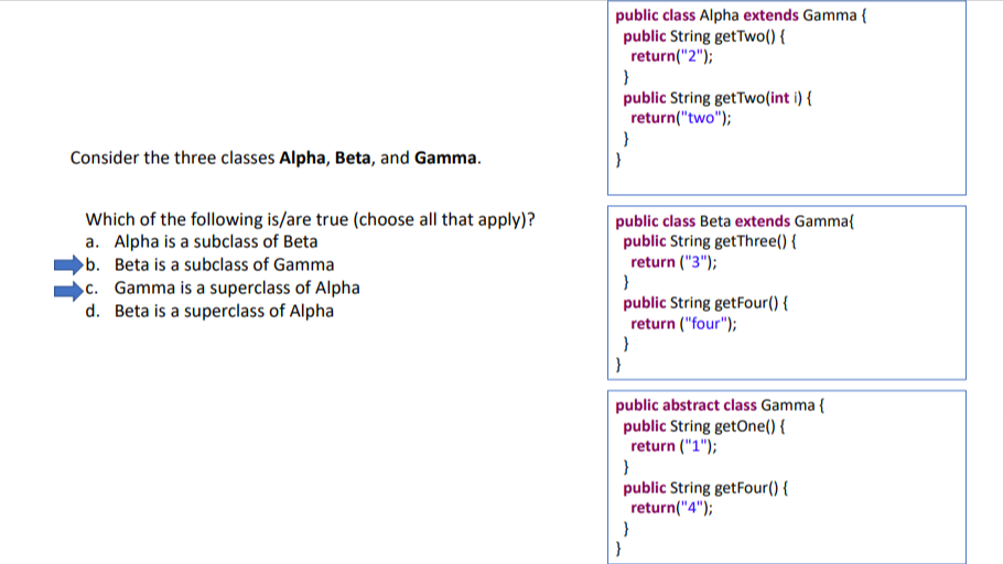 Consider the three classes Alpha, Beta, and Gamma.
Which of the following is/are true (choose all that apply)?
a. Alpha is a subclass of Beta
b. Beta is a subclass of Gamma
c. Gamma is a superclass of Alpha
d. Beta is a superclass of Alpha
public class Alpha extends Gamma {
public String getTwo() {
return("2");
}
public String getTwo(int i) {
return("two");
}
}
public class Beta extends Gamma{
public String getThree() {
return ("3");
}
public String getFour() {
return ("four");
}
}
public abstract class Gamma {
public String getOne() {
return ("1");
}
public String getFour() {
return("4");
}
}