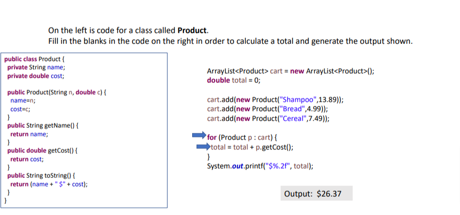On the left is code for a class called Product.
Fill in the blanks in the code on the right in order to calculate a total and generate the output shown.
public class Product {
private String name;
private double cost;
public Product(String n, double c) {
name=n;
cost=c;
}
public String getName() {
return name;
}
public double getCost() {
return cost;
}
public String toString() {
return (name + "$" + cost);
}
ArrayList<Product> cart = new ArrayList<Product>();
double total = 0;
cart.add(new Product("Shampoo",13.89));
cart.add(new Product("Bread",4.99));
cart.add(new Product("Cereal",7.49));
for (Product p : cart) {
total total + p.getCost();
}
System.out.printf("$%.2f", total);
Output: $26.37