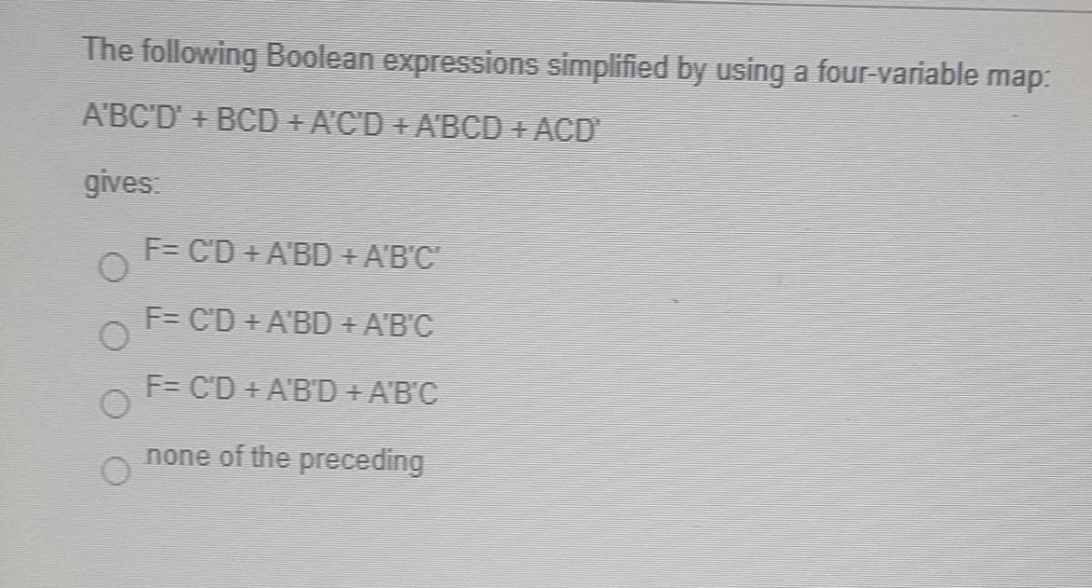 The following Boolean expressions simplified by using a four-variable map:
A'BC'D' + BCD + A'C'D +A'BCD + ACD
gives:
F= C'D+ A'BD + A'B'C
F= C'D + A'BD + A'B'C
F= C'D + A'B'D + A'B'C
none of the preceding

