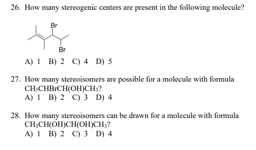 26. How many stereogenic centers are present in the following molecule?
Br
Br
A) 1 B) 2 C) 4 D) 5
27. How many stereoisomers are possible for a molecule with formula
CH;CHBRCH(OH)CH;?
A) 1 B) 2 C) 3 D) 4
28. How many stereoisomers can be drawn for a molecule with formula
CH;CH(OH)CH(OH)CH3?
A) 1 B) 2 C) 3 D) 4
