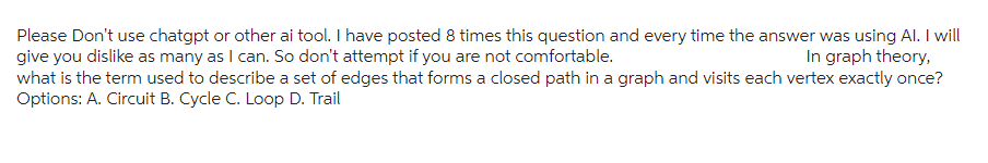 Please Don't use chatgpt or other ai tool. I have posted 8 times this question and every time the answer was using Al. I will
give you dislike as many as I can. So don't attempt if you are not comfortable.
In graph theory,
what is the term used to describe a set of edges that forms a closed path in a graph and visits each vertex exactly once?
Options: A. Circuit B. Cycle C. Loop D. Trail