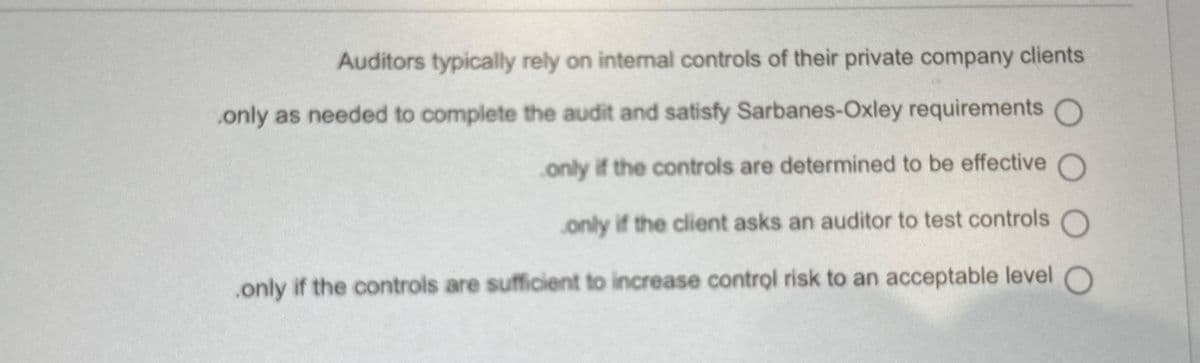 Auditors typically rely on internal controls of their private company clients
only as needed to complete the audit and satisfy Sarbanes-Oxley requirements O
only if the controls are determined to be effective O
only if the client asks an auditor to test controls
only if the controls are sufficient to increase control risk to an acceptable level