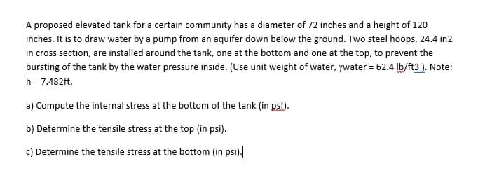 A proposed elevated tank for a certain community has a diameter of 72 inches and a height of 120
inches. It is to draw water by a pump from an aquifer down below the ground. Two steel hoops, 24.4 in2
in cross section, are installed around the tank, one at the bottom and one at the top, to prevent the
bursting of the tank by the water pressure inside. (Use unit weight of water, ywater = 62.4 lb/ft3). Note:
h = 7.482ft.
a) Compute the internal stress at the bottom of the tank (in psf).
b) Determine the tensile stress at the top (in psi).
c) Determine the tensile stress at the bottom (in psi).
