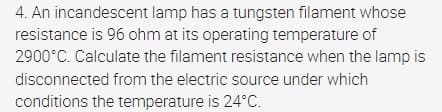 4. An incandescent lamp has a tungsten filament whose
resistance is 96 ohm at its operating temperature of
2900°C. Calculate the filament resistance when the lamp is
disconnected from the electric source under which
conditions the temperature is 24°C.
