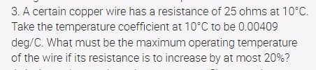 3. A certain copper wire has a resistance of 25 ohms at 10°C.
Take the temperature coefficient at 10°C to be 0.00409
deg/C. What must be the maximum operating temperature
of the wire if its resistance is to increase by at most 20%?
