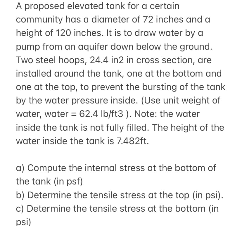 A proposed elevated tank for a certain
community has a diameter of 72 inches and a
height of 120 inches. It is to draw water by a
pump from an aquifer down below the ground.
Two steel hoops, 24.4 in2 in cross section, are
installed around the tank, one at the bottom and
one at the top, to prevent the bursting of the tank
by the water pressure inside. (Use unit weight of
water, water = 62.4 lb/ft3 ). Note: the water
inside the tank is not fully filled. The height of the
water inside the tank is 7.482ft.
a) Compute the internal stress at the bottom of
the tank (in psf)
b) Determine the tensile stress at the top (in psi).
c) Determine the tensile stress at the bottom (in
psi)
