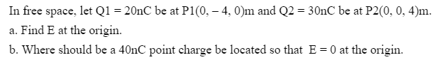 In free space, let Q1 = 20nC be at P1(0, – 4, 0)m and Q2 = 30nC be at P2(0, 0, 4)m.
a. Find E at the origin.
b. Where should be a 40nC point charge be located so that E = 0 at the origin.
