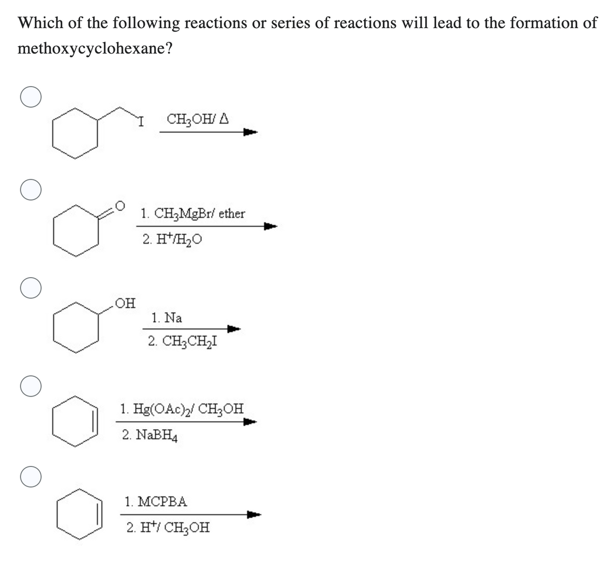 Which of the following reactions or series of reactions will lead to the formation of
methoxycyclohexane?
OH
CH₂OH/A
1. CH3MgBr/ ether
2. H*/H₂O
1. Na
2. CH₂CH₂I
1. Hg(OAc)2/ CH₂OH
2. NaBH4
1. MCPBA
2. H¹/ CH₂OH