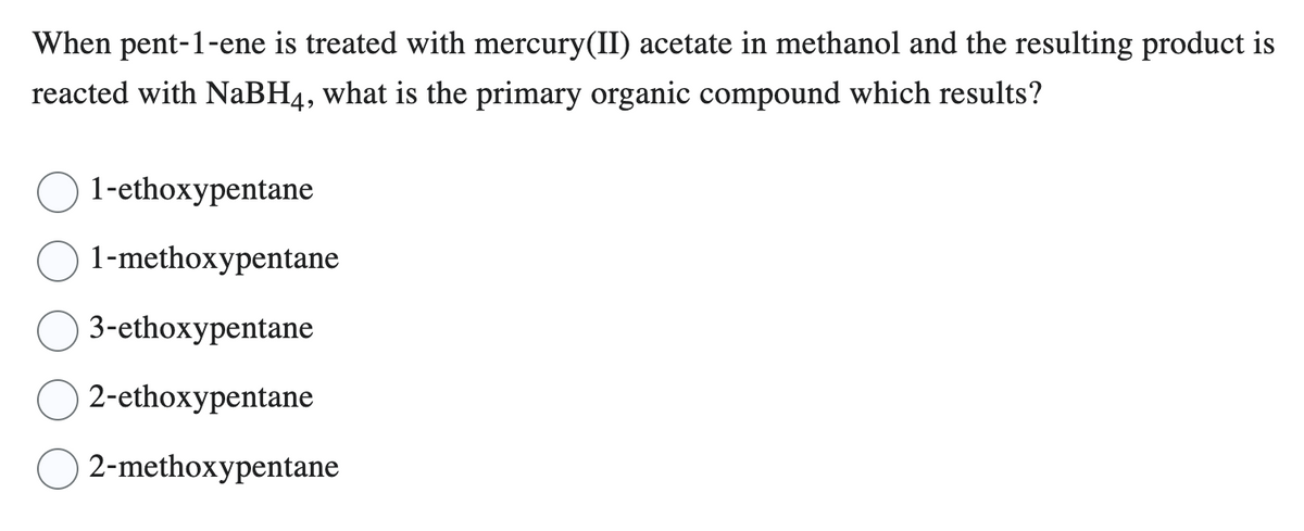 When pent-1-ene is treated with mercury(II) acetate in methanol and the resulting product is
reacted with NaBH4, what is the primary organic compound which results?
1-ethoxypentane
1-methoxypentane
3-ethoxypentane
2-ethoxypentane
2-methoxypentane