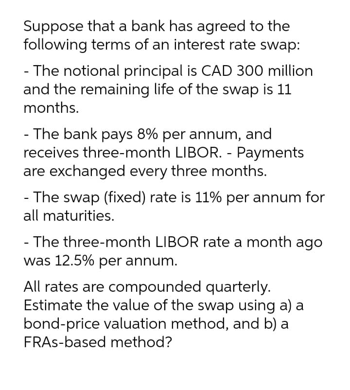 Suppose that a bank has agreed to the
following terms of an interest rate swap:
- The notional principal is CAD 300 million
and the remaining life of the swap is 11
months.
- The bank pays 8% per annum, and
receives three-month LIBOR. - Payments
are exchanged every three months.
- The swap (fixed) rate is 11% per annum for
all maturities.
- The three-month LIBOR rate a month ago
was 12.5% per annum.
All rates are compounded quarterly.
Estimate the value of the swap using a) a
bond-price valuation method, and b) a
FRAS-based method?
