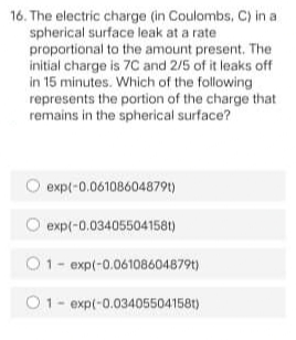 16. The electric charge (in Coulombs, C) in a
spherical surface leak at a rate
proportional to the amount present. The
initial charge is 7C and 2/5 of it leaks off
in 15 minutes. Which of the following
represents the portion of the charge that
remains in the spherical surface?
expl-0.06108604879)
expl-0.034055041581)
O1- exp(-0.06108604879t)
O1- exp(-0.03405504158t)
