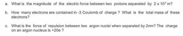 a. What is the magnitude of the electric force between two protons separated by 2 x 10° m?
b. How many electrons are contained in -3 Coulomb of charge ? What is the total mass of these
electrons?
c. What is the force of repulsion between two argon nuclei when separated by 2nm? The charge
on an argon nucleus is +20e ?
